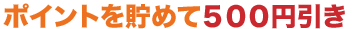 ポイントを貯めて500円引き